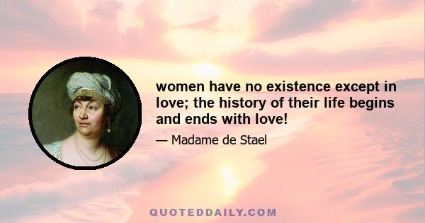 women have no existence except in love; the history of their life begins and ends with love!