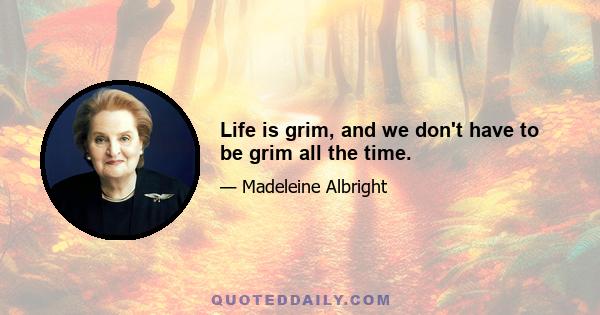 Life is grim, and we don't have to be grim all the time.