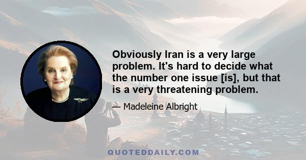 Obviously Iran is a very large problem. It's hard to decide what the number one issue [is], but that is a very threatening problem.