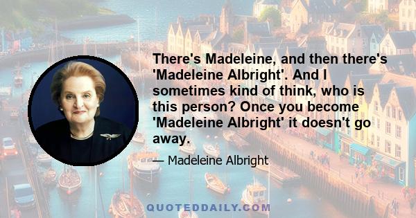 There's Madeleine, and then there's 'Madeleine Albright'. And I sometimes kind of think, who is this person? Once you become 'Madeleine Albright' it doesn't go away.