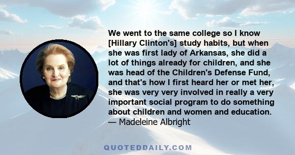 We went to the same college so I know [Hillary Clinton's] study habits, but when she was first lady of Arkansas, she did a lot of things already for children, and she was head of the Children's Defense Fund, and that's