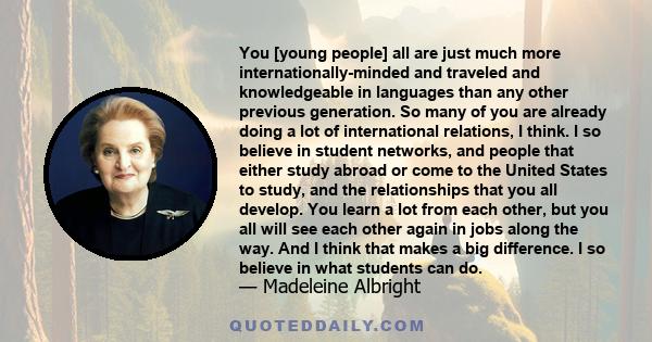 You [young people] all are just much more internationally-minded and traveled and knowledgeable in languages than any other previous generation. So many of you are already doing a lot of international relations, I