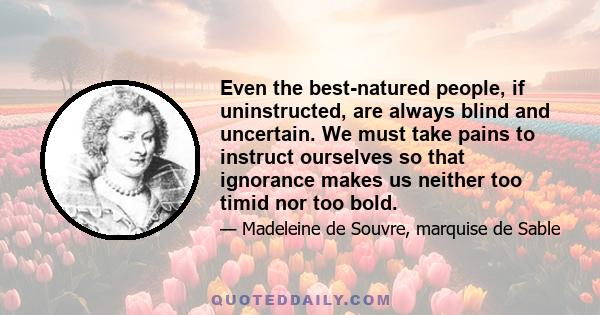 Even the best-natured people, if uninstructed, are always blind and uncertain. We must take pains to instruct ourselves so that ignorance makes us neither too timid nor too bold.