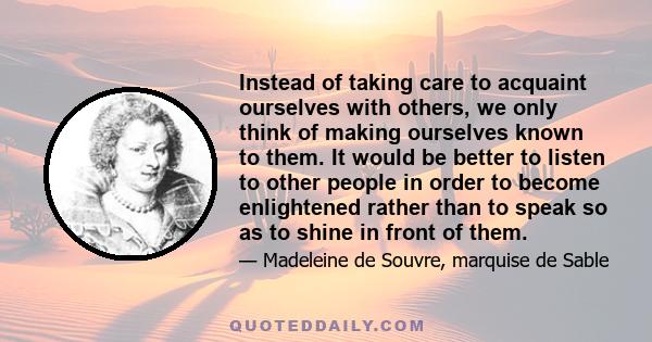 Instead of taking care to acquaint ourselves with others, we only think of making ourselves known to them. It would be better to listen to other people in order to become enlightened rather than to speak so as to shine