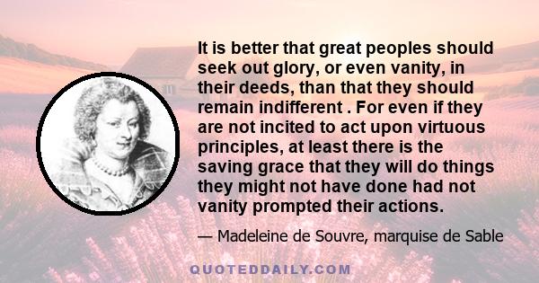 It is better that great peoples should seek out glory, or even vanity, in their deeds, than that they should remain indifferent . For even if they are not incited to act upon virtuous principles, at least there is the