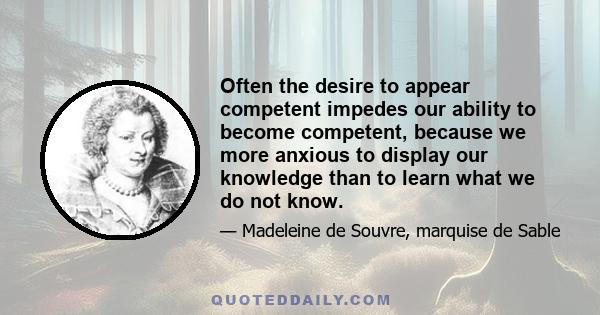 Often the desire to appear competent impedes our ability to become competent, because we more anxious to display our knowledge than to learn what we do not know.