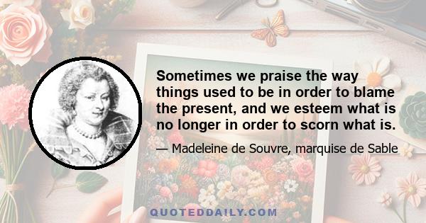 Sometimes we praise the way things used to be in order to blame the present, and we esteem what is no longer in order to scorn what is.