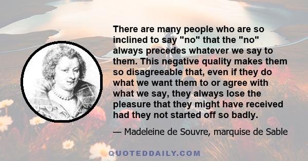 There are many people who are so inclined to say no that the no always precedes whatever we say to them. This negative quality makes them so disagreeable that, even if they do what we want them to or agree with what we