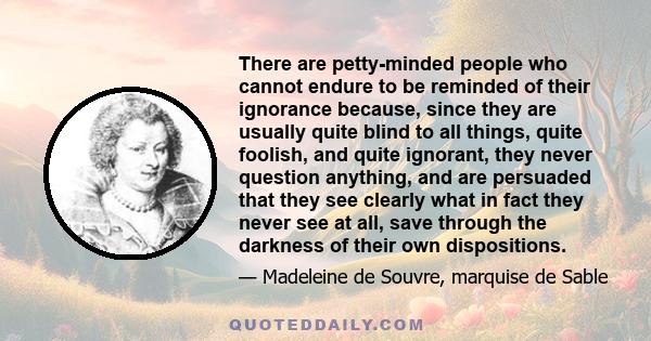 There are petty-minded people who cannot endure to be reminded of their ignorance because, since they are usually quite blind to all things, quite foolish, and quite ignorant, they never question anything, and are