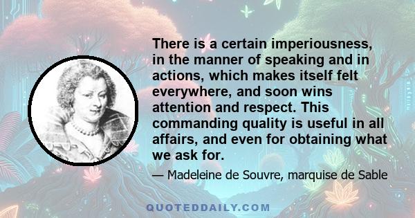 There is a certain imperiousness, in the manner of speaking and in actions, which makes itself felt everywhere, and soon wins attention and respect. This commanding quality is useful in all affairs, and even for