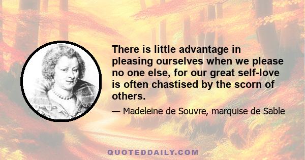 There is little advantage in pleasing ourselves when we please no one else, for our great self-love is often chastised by the scorn of others.