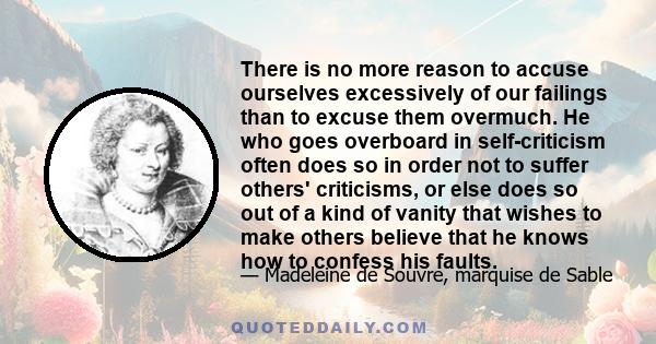 There is no more reason to accuse ourselves excessively of our failings than to excuse them overmuch. He who goes overboard in self-criticism often does so in order not to suffer others' criticisms, or else does so out