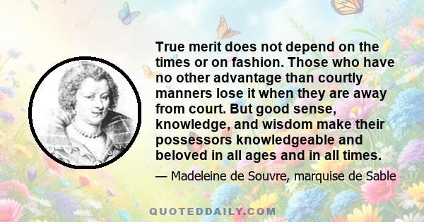 True merit does not depend on the times or on fashion. Those who have no other advantage than courtly manners lose it when they are away from court. But good sense, knowledge, and wisdom make their possessors