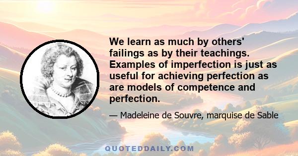 We learn as much by others' failings as by their teachings. Examples of imperfection is just as useful for achieving perfection as are models of competence and perfection.