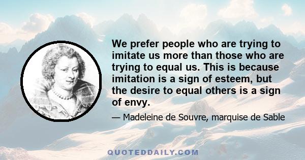 We prefer people who are trying to imitate us more than those who are trying to equal us. This is because imitation is a sign of esteem, but the desire to equal others is a sign of envy.