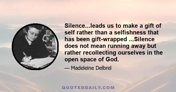 Silence...leads us to make a gift of self rather than a selfishness that has been gift-wrapped ...Silence does not mean running away but rather recollecting ourselves in the open space of God.