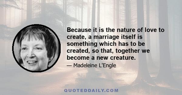 Because it is the nature of love to create, a marriage itself is something which has to be created, so that, together we become a new creature.