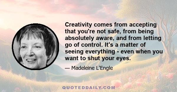 Creativity comes from accepting that you're not safe, from being absolutely aware, and from letting go of control. It's a matter of seeing everything - even when you want to shut your eyes.