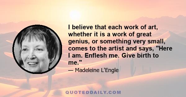 I believe that each work of art, whether it is a work of great genius, or something very small, comes to the artist and says, Here I am. Enflesh me. Give birth to me.