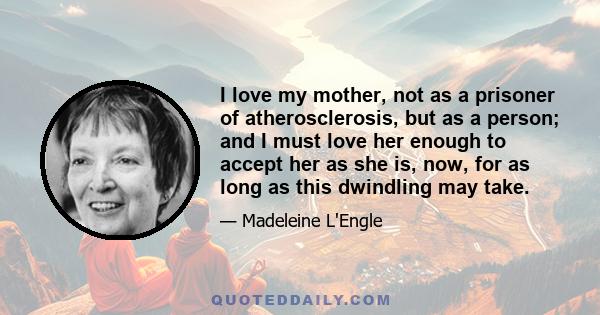 I love my mother, not as a prisoner of atherosclerosis, but as a person; and I must love her enough to accept her as she is, now, for as long as this dwindling may take.