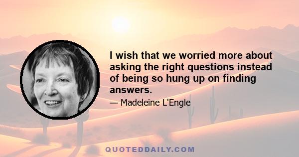 I wish that we worried more about asking the right questions instead of being so hung up on finding answers.