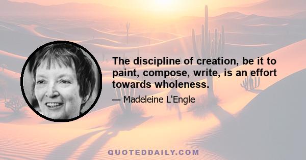 The discipline of creation, be it to paint, compose, write, is an effort towards wholeness.