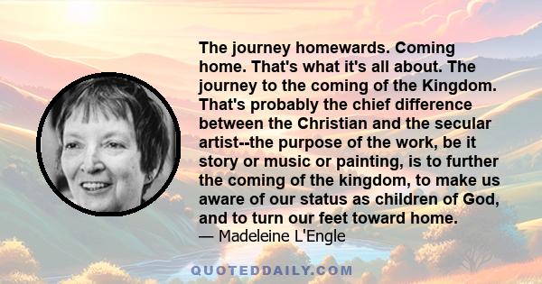 The journey homewards. Coming home. That's what it's all about. The journey to the coming of the Kingdom. That's probably the chief difference between the Christian and the secular artist--the purpose of the work, be it 