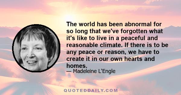 The world has been abnormal for so long that we've forgotten what it's like to live in a peaceful and reasonable climate. If there is to be any peace or reason, we have to create it in our own hearts and homes.