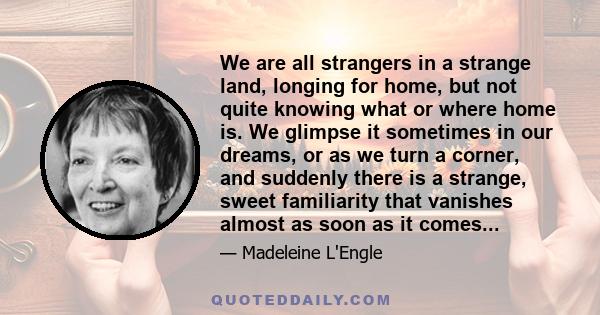 We are all strangers in a strange land, longing for home, but not quite knowing what or where home is. We glimpse it sometimes in our dreams, or as we turn a corner, and suddenly there is a strange, sweet familiarity