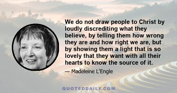 We do not draw people to Christ by loudly discrediting what they believe, by telling them how wrong they are and how right we are, but by showing them a light that is so lovely that they want with all their hearts to