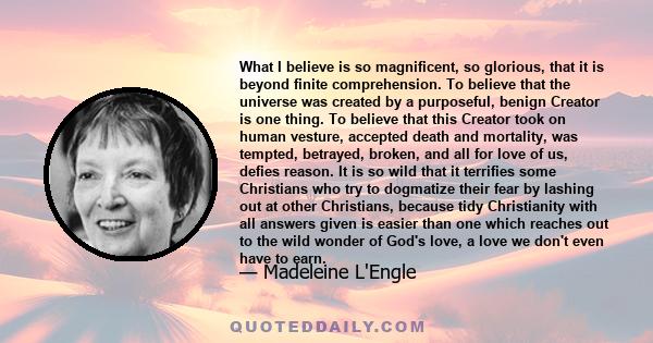 What I believe is so magnificent, so glorious, that it is beyond finite comprehension. To believe that the universe was created by a purposeful, benign Creator is one thing. To believe that this Creator took on human