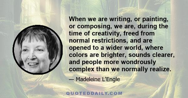 When we are writing, or painting, or composing, we are, during the time of creativity, freed from normal restrictions, and are opened to a wider world, where colors are brighter, sounds clearer, and people more