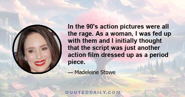 In the 90's action pictures were all the rage. As a woman, I was fed up with them and I initially thought that the script was just another action film dressed up as a period piece.