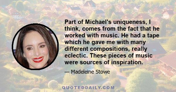 Part of Michael's uniqueness, I think, comes from the fact that he worked with music. He had a tape which he gave me with many different compositions, really eclectic. These pieces of music were sources of inspiration.