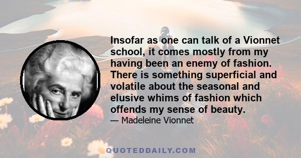 Insofar as one can talk of a Vionnet school, it comes mostly from my having been an enemy of fashion. There is something superficial and volatile about the seasonal and elusive whims of fashion which offends my sense of 