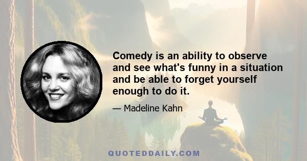 Comedy is an ability to observe and see what's funny in a situation and be able to forget yourself enough to do it.