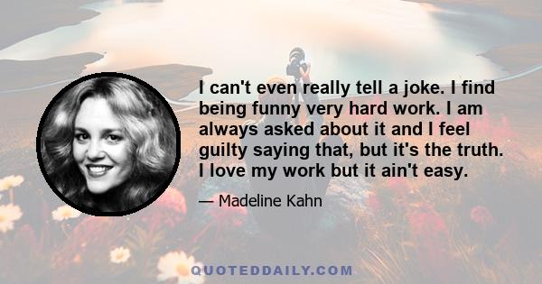 I can't even really tell a joke. I find being funny very hard work. I am always asked about it and I feel guilty saying that, but it's the truth. I love my work but it ain't easy.