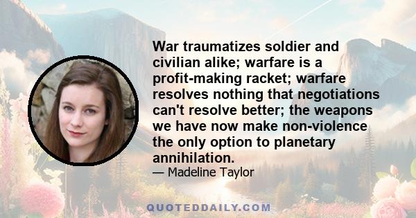 War traumatizes soldier and civilian alike; warfare is a profit-making racket; warfare resolves nothing that negotiations can't resolve better; the weapons we have now make non-violence the only option to planetary