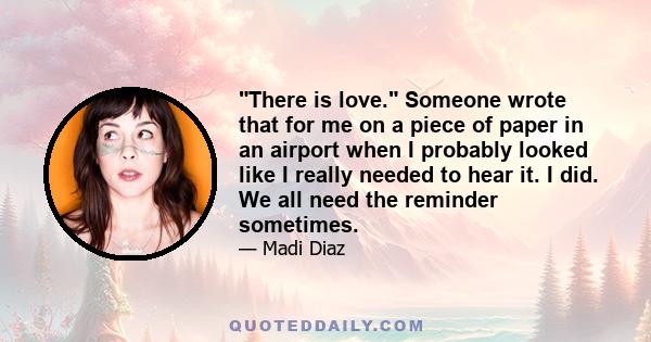 There is love. Someone wrote that for me on a piece of paper in an airport when I probably looked like I really needed to hear it. I did. We all need the reminder sometimes.