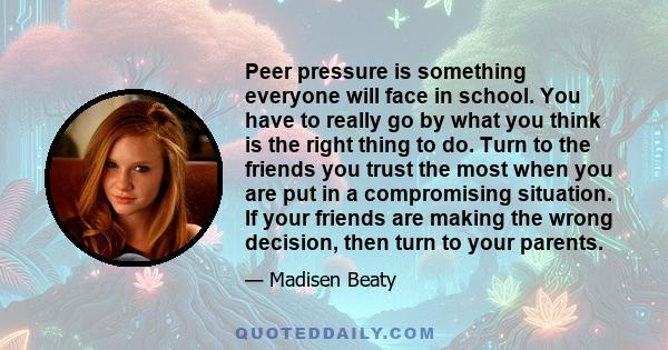 Peer pressure is something everyone will face in school. You have to really go by what you think is the right thing to do. Turn to the friends you trust the most when you are put in a compromising situation. If your