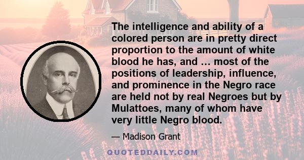 The intelligence and ability of a colored person are in pretty direct proportion to the amount of white blood he has, and … most of the positions of leadership, influence, and prominence in the Negro race are held not