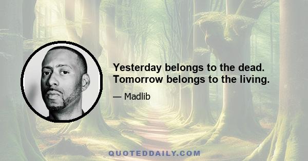 Yesterday belongs to the dead. Tomorrow belongs to the living.