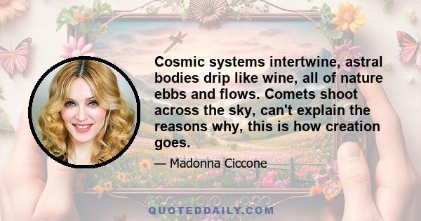 Cosmic systems intertwine, astral bodies drip like wine, all of nature ebbs and flows. Comets shoot across the sky, can't explain the reasons why, this is how creation goes.