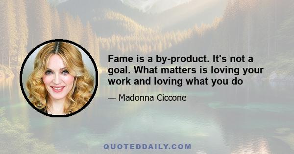 Fame is a by-product. It's not a goal. What matters is loving your work and loving what you do