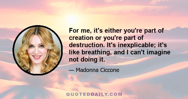 For me, it's either you're part of creation or you're part of destruction. It's inexplicable; it's like breathing, and I can't imagine not doing it.