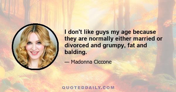 I don't like guys my age because they are normally either married or divorced and grumpy, fat and balding.