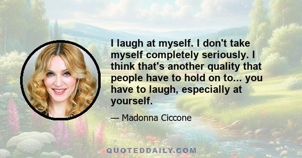 I laugh at myself. I don't take myself completely seriously. I think that's another quality that people have to hold on to... you have to laugh, especially at yourself.