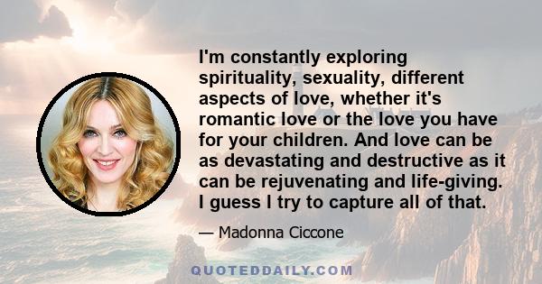 I'm constantly exploring spirituality, sexuality, different aspects of love, whether it's romantic love or the love you have for your children. And love can be as devastating and destructive as it can be rejuvenating