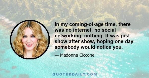 In my coming-of-age time, there was no internet, no social networking, nothing. It was just show after show, hoping one day somebody would notice you.