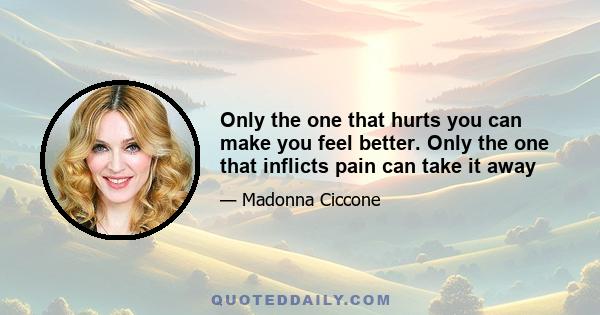 Only the one that hurts you can make you feel better. Only the one that inflicts pain can take it away